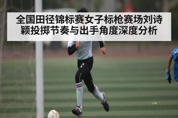 全国田径锦标赛女子标枪赛场刘诗颖投掷节奏与出手角度深度分析