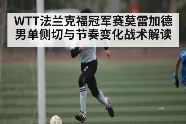 WTT法兰克福冠军赛莫雷加德男单侧切与节奏变化战术解读