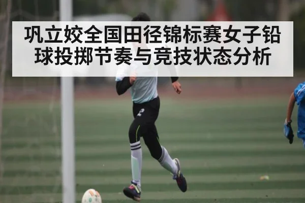 巩立姣全国田径锦标赛女子铅球投掷节奏与竞技状态分析